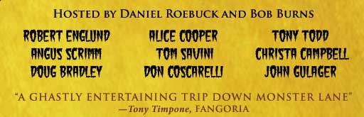 Hosted by Daniel Roebuck and Bob Burns with celebrities Robert Englund, Alice Cooper, Tony Todd, Angus Scrimm, Tom Savini, Christa Campbell, Doug Bradley, Don Coscarelli, John Gulager and many more! "A ghastly entertaining trip down monster lane!" --- Ton